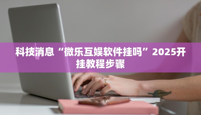 科技消息“微乐互娱软件挂吗”2025开挂教程步骤 科技消息“微乐互娱软件挂吗”2025开挂教程步骤