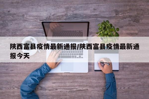 陕西富县疫情最新通报/陕西富县疫情最新通报今天
