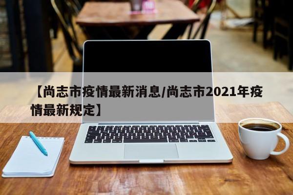 【尚志市疫情最新消息/尚志市2021年疫情最新规定】