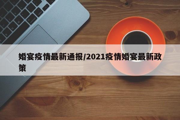 婚宴疫情最新通报/2021疫情婚宴最新政策