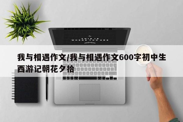 我与相遇作文/我与相遇作文600字初中生西游记朝花夕拾
