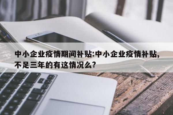 中小企业疫情期间补贴:中小企业疫情补贴,不足三年的有这情况么?