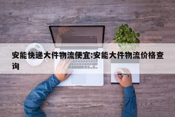 安能快递大件物流便宜:安能大件物流价格查询